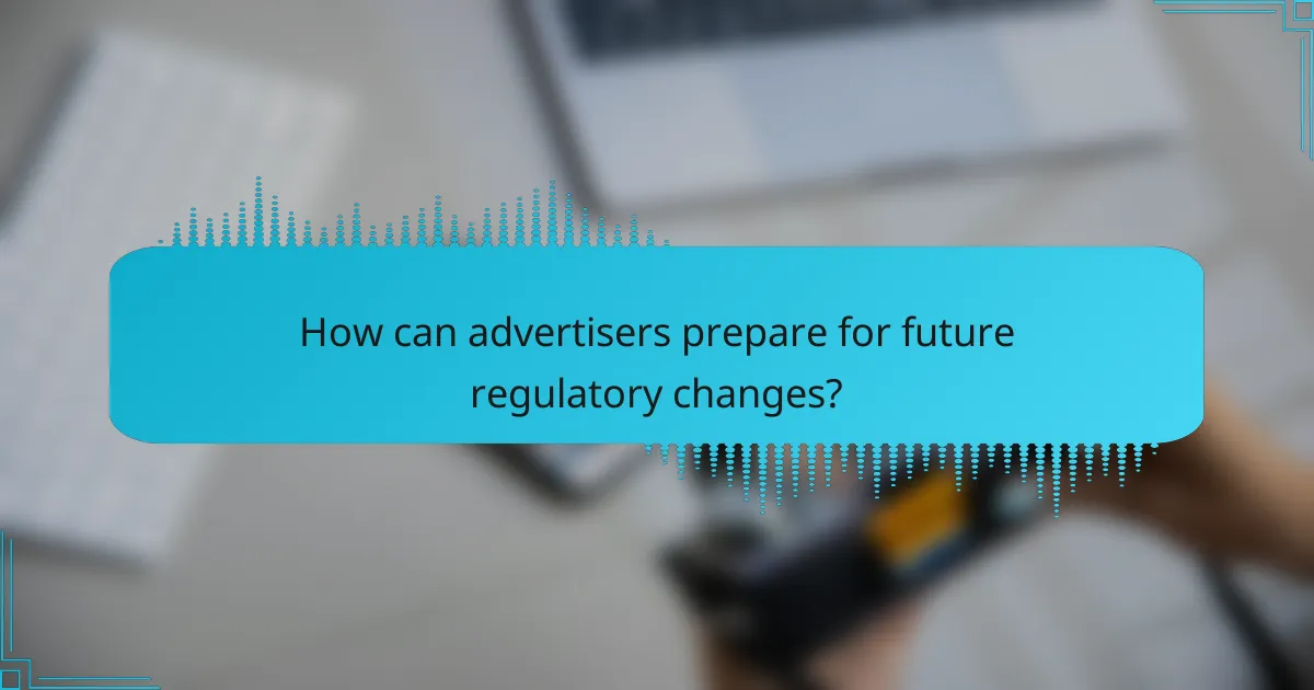 How can advertisers prepare for future regulatory changes?